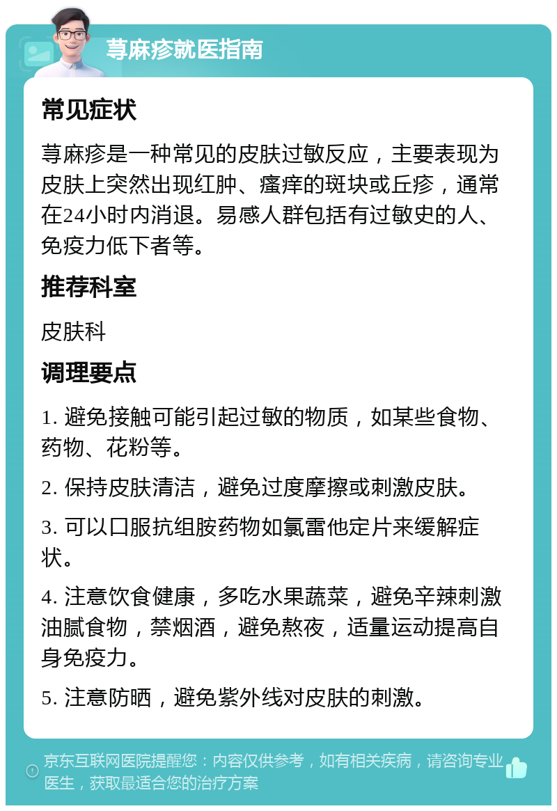 荨麻疹就医指南 常见症状 荨麻疹是一种常见的皮肤过敏反应，主要表现为皮肤上突然出现红肿、瘙痒的斑块或丘疹，通常在24小时内消退。易感人群包括有过敏史的人、免疫力低下者等。 推荐科室 皮肤科 调理要点 1. 避免接触可能引起过敏的物质，如某些食物、药物、花粉等。 2. 保持皮肤清洁，避免过度摩擦或刺激皮肤。 3. 可以口服抗组胺药物如氯雷他定片来缓解症状。 4. 注意饮食健康，多吃水果蔬菜，避免辛辣刺激油腻食物，禁烟酒，避免熬夜，适量运动提高自身免疫力。 5. 注意防晒，避免紫外线对皮肤的刺激。