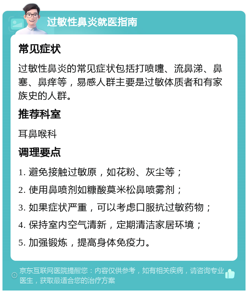 过敏性鼻炎就医指南 常见症状 过敏性鼻炎的常见症状包括打喷嚏、流鼻涕、鼻塞、鼻痒等，易感人群主要是过敏体质者和有家族史的人群。 推荐科室 耳鼻喉科 调理要点 1. 避免接触过敏原，如花粉、灰尘等； 2. 使用鼻喷剂如糠酸莫米松鼻喷雾剂； 3. 如果症状严重，可以考虑口服抗过敏药物； 4. 保持室内空气清新，定期清洁家居环境； 5. 加强锻炼，提高身体免疫力。