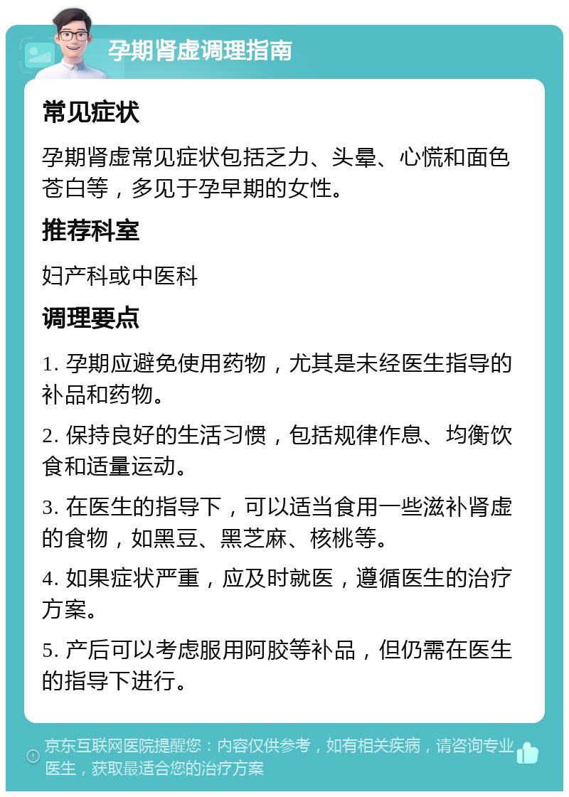 孕期肾虚调理指南 常见症状 孕期肾虚常见症状包括乏力、头晕、心慌和面色苍白等，多见于孕早期的女性。 推荐科室 妇产科或中医科 调理要点 1. 孕期应避免使用药物，尤其是未经医生指导的补品和药物。 2. 保持良好的生活习惯，包括规律作息、均衡饮食和适量运动。 3. 在医生的指导下，可以适当食用一些滋补肾虚的食物，如黑豆、黑芝麻、核桃等。 4. 如果症状严重，应及时就医，遵循医生的治疗方案。 5. 产后可以考虑服用阿胶等补品，但仍需在医生的指导下进行。