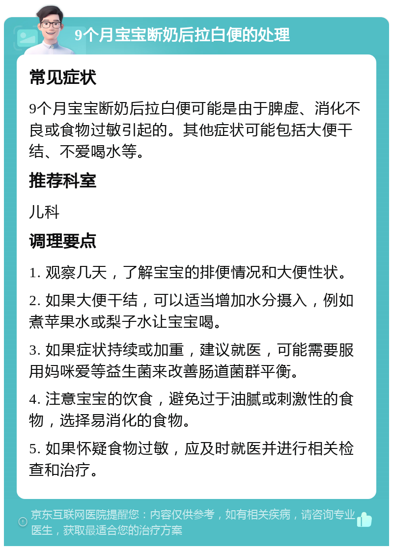 9个月宝宝断奶后拉白便的处理 常见症状 9个月宝宝断奶后拉白便可能是由于脾虚、消化不良或食物过敏引起的。其他症状可能包括大便干结、不爱喝水等。 推荐科室 儿科 调理要点 1. 观察几天，了解宝宝的排便情况和大便性状。 2. 如果大便干结，可以适当增加水分摄入，例如煮苹果水或梨子水让宝宝喝。 3. 如果症状持续或加重，建议就医，可能需要服用妈咪爱等益生菌来改善肠道菌群平衡。 4. 注意宝宝的饮食，避免过于油腻或刺激性的食物，选择易消化的食物。 5. 如果怀疑食物过敏，应及时就医并进行相关检查和治疗。