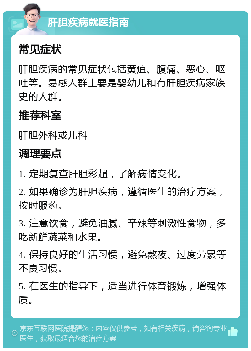 肝胆疾病就医指南 常见症状 肝胆疾病的常见症状包括黄疸、腹痛、恶心、呕吐等。易感人群主要是婴幼儿和有肝胆疾病家族史的人群。 推荐科室 肝胆外科或儿科 调理要点 1. 定期复查肝胆彩超，了解病情变化。 2. 如果确诊为肝胆疾病，遵循医生的治疗方案，按时服药。 3. 注意饮食，避免油腻、辛辣等刺激性食物，多吃新鲜蔬菜和水果。 4. 保持良好的生活习惯，避免熬夜、过度劳累等不良习惯。 5. 在医生的指导下，适当进行体育锻炼，增强体质。