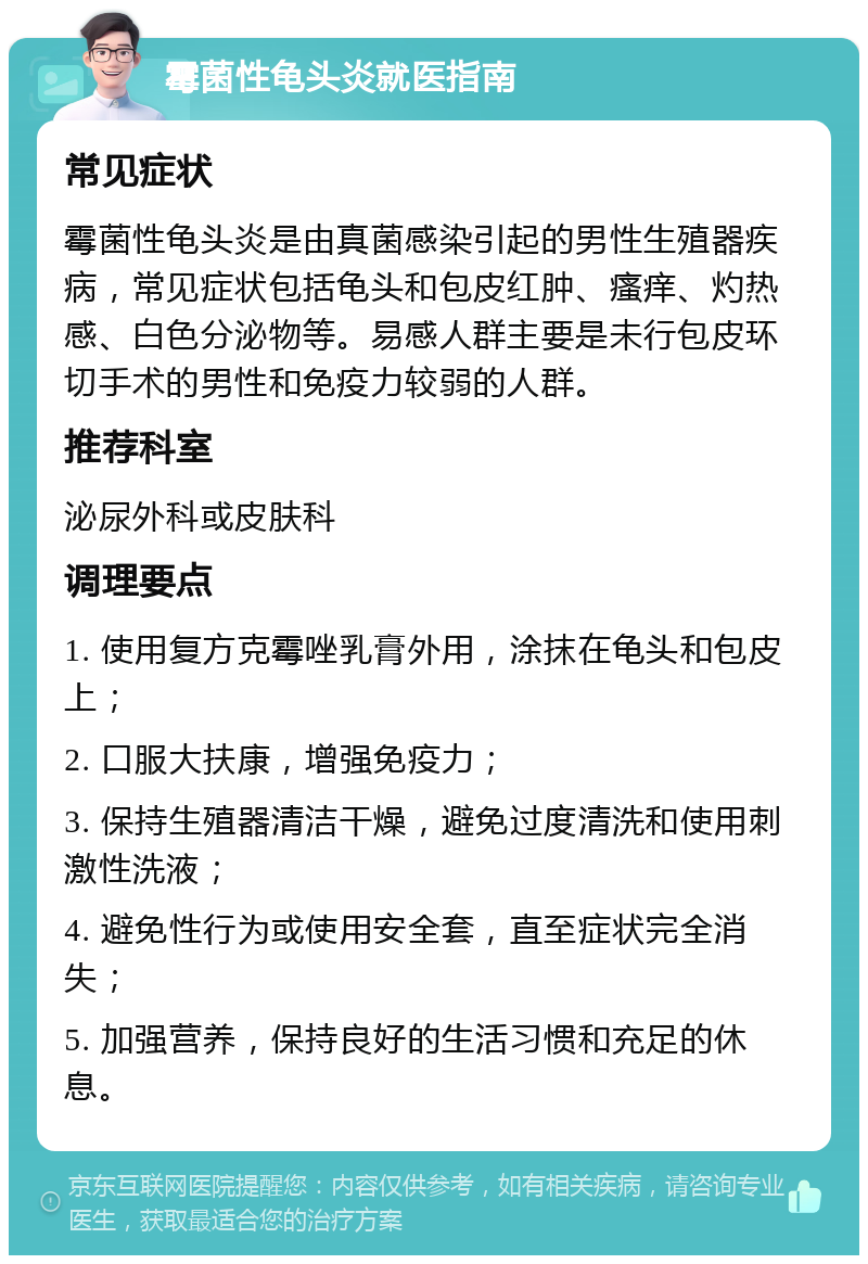 霉菌性龟头炎就医指南 常见症状 霉菌性龟头炎是由真菌感染引起的男性生殖器疾病，常见症状包括龟头和包皮红肿、瘙痒、灼热感、白色分泌物等。易感人群主要是未行包皮环切手术的男性和免疫力较弱的人群。 推荐科室 泌尿外科或皮肤科 调理要点 1. 使用复方克霉唑乳膏外用，涂抹在龟头和包皮上； 2. 口服大扶康，增强免疫力； 3. 保持生殖器清洁干燥，避免过度清洗和使用刺激性洗液； 4. 避免性行为或使用安全套，直至症状完全消失； 5. 加强营养，保持良好的生活习惯和充足的休息。