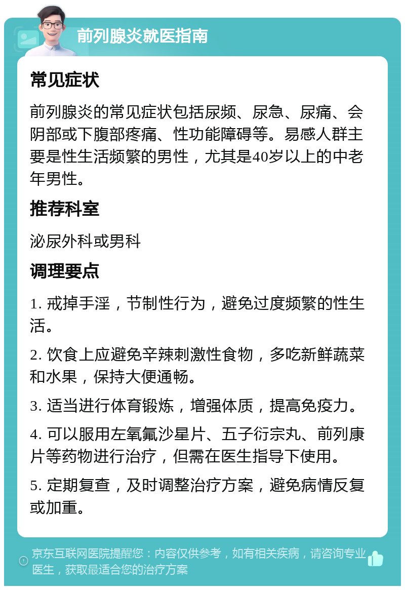 前列腺炎就医指南 常见症状 前列腺炎的常见症状包括尿频、尿急、尿痛、会阴部或下腹部疼痛、性功能障碍等。易感人群主要是性生活频繁的男性，尤其是40岁以上的中老年男性。 推荐科室 泌尿外科或男科 调理要点 1. 戒掉手淫，节制性行为，避免过度频繁的性生活。 2. 饮食上应避免辛辣刺激性食物，多吃新鲜蔬菜和水果，保持大便通畅。 3. 适当进行体育锻炼，增强体质，提高免疫力。 4. 可以服用左氧氟沙星片、五子衍宗丸、前列康片等药物进行治疗，但需在医生指导下使用。 5. 定期复查，及时调整治疗方案，避免病情反复或加重。