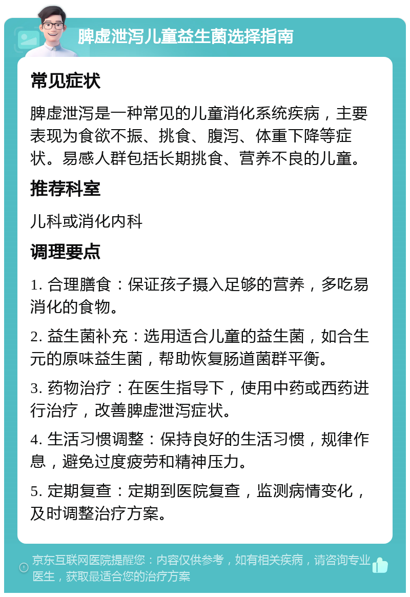 脾虚泄泻儿童益生菌选择指南 常见症状 脾虚泄泻是一种常见的儿童消化系统疾病，主要表现为食欲不振、挑食、腹泻、体重下降等症状。易感人群包括长期挑食、营养不良的儿童。 推荐科室 儿科或消化内科 调理要点 1. 合理膳食：保证孩子摄入足够的营养，多吃易消化的食物。 2. 益生菌补充：选用适合儿童的益生菌，如合生元的原味益生菌，帮助恢复肠道菌群平衡。 3. 药物治疗：在医生指导下，使用中药或西药进行治疗，改善脾虚泄泻症状。 4. 生活习惯调整：保持良好的生活习惯，规律作息，避免过度疲劳和精神压力。 5. 定期复查：定期到医院复查，监测病情变化，及时调整治疗方案。