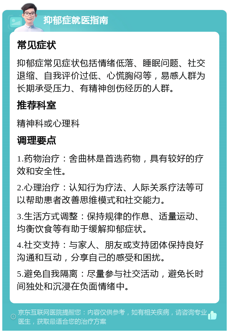 抑郁症就医指南 常见症状 抑郁症常见症状包括情绪低落、睡眠问题、社交退缩、自我评价过低、心慌胸闷等，易感人群为长期承受压力、有精神创伤经历的人群。 推荐科室 精神科或心理科 调理要点 1.药物治疗：舍曲林是首选药物，具有较好的疗效和安全性。 2.心理治疗：认知行为疗法、人际关系疗法等可以帮助患者改善思维模式和社交能力。 3.生活方式调整：保持规律的作息、适量运动、均衡饮食等有助于缓解抑郁症状。 4.社交支持：与家人、朋友或支持团体保持良好沟通和互动，分享自己的感受和困扰。 5.避免自我隔离：尽量参与社交活动，避免长时间独处和沉浸在负面情绪中。