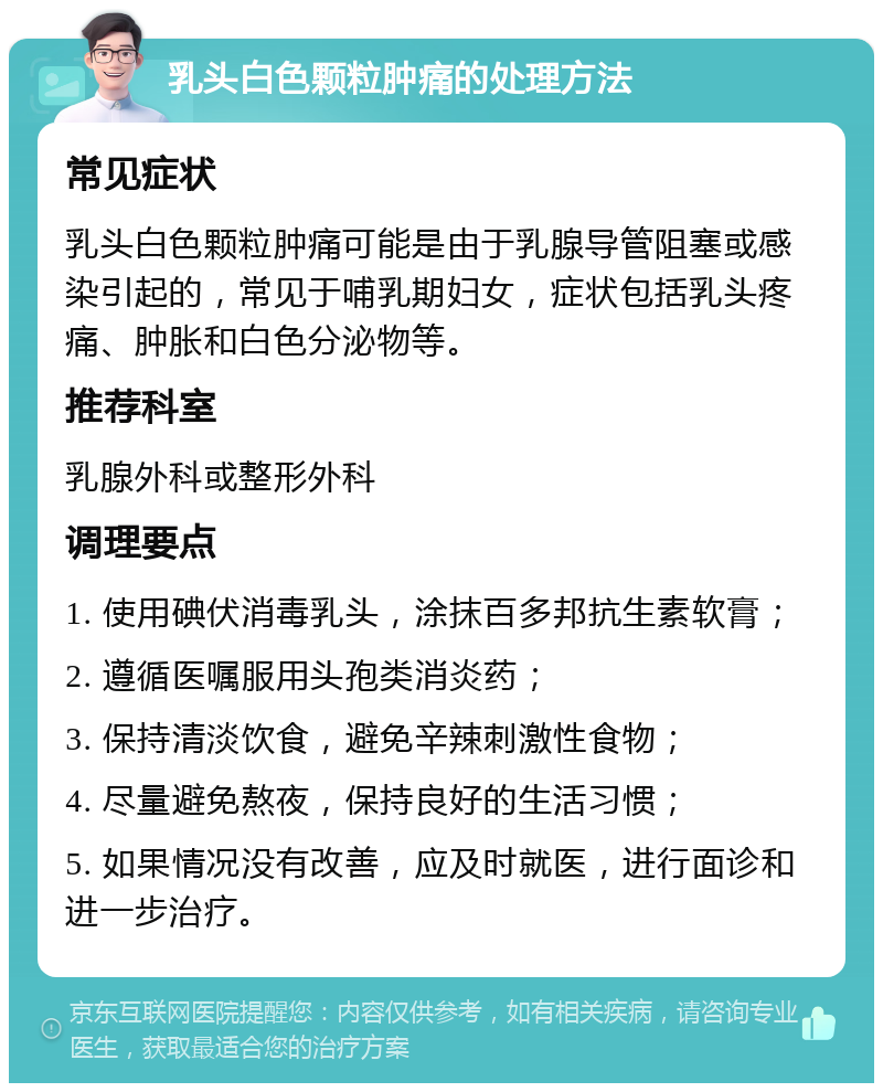 乳头白色颗粒肿痛的处理方法 常见症状 乳头白色颗粒肿痛可能是由于乳腺导管阻塞或感染引起的，常见于哺乳期妇女，症状包括乳头疼痛、肿胀和白色分泌物等。 推荐科室 乳腺外科或整形外科 调理要点 1. 使用碘伏消毒乳头，涂抹百多邦抗生素软膏； 2. 遵循医嘱服用头孢类消炎药； 3. 保持清淡饮食，避免辛辣刺激性食物； 4. 尽量避免熬夜，保持良好的生活习惯； 5. 如果情况没有改善，应及时就医，进行面诊和进一步治疗。