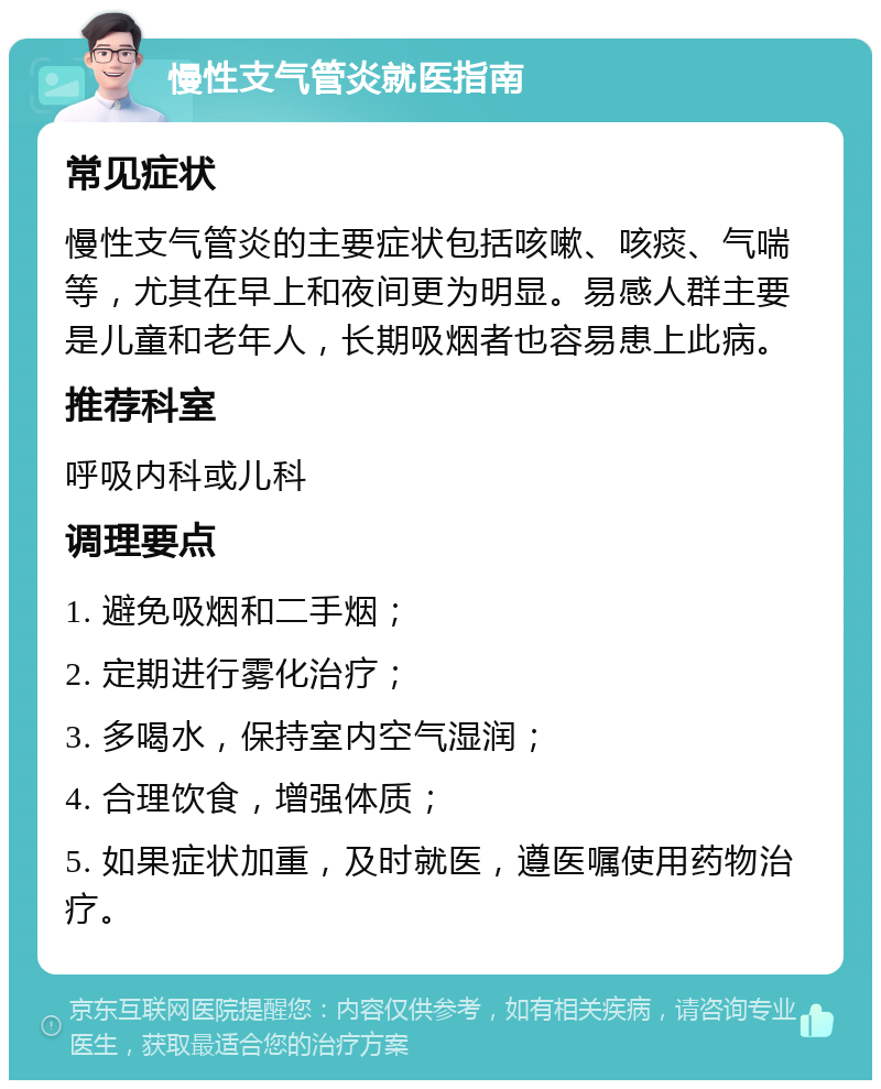 慢性支气管炎就医指南 常见症状 慢性支气管炎的主要症状包括咳嗽、咳痰、气喘等，尤其在早上和夜间更为明显。易感人群主要是儿童和老年人，长期吸烟者也容易患上此病。 推荐科室 呼吸内科或儿科 调理要点 1. 避免吸烟和二手烟； 2. 定期进行雾化治疗； 3. 多喝水，保持室内空气湿润； 4. 合理饮食，增强体质； 5. 如果症状加重，及时就医，遵医嘱使用药物治疗。