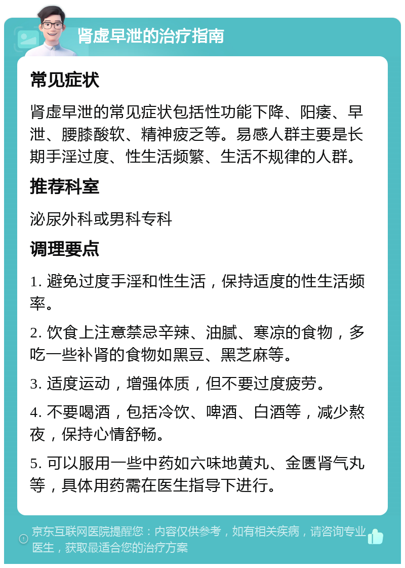 肾虚早泄的治疗指南 常见症状 肾虚早泄的常见症状包括性功能下降、阳痿、早泄、腰膝酸软、精神疲乏等。易感人群主要是长期手淫过度、性生活频繁、生活不规律的人群。 推荐科室 泌尿外科或男科专科 调理要点 1. 避免过度手淫和性生活，保持适度的性生活频率。 2. 饮食上注意禁忌辛辣、油腻、寒凉的食物，多吃一些补肾的食物如黑豆、黑芝麻等。 3. 适度运动，增强体质，但不要过度疲劳。 4. 不要喝酒，包括冷饮、啤酒、白酒等，减少熬夜，保持心情舒畅。 5. 可以服用一些中药如六味地黄丸、金匮肾气丸等，具体用药需在医生指导下进行。