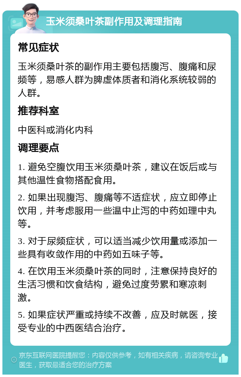 玉米须桑叶茶副作用及调理指南 常见症状 玉米须桑叶茶的副作用主要包括腹泻、腹痛和尿频等，易感人群为脾虚体质者和消化系统较弱的人群。 推荐科室 中医科或消化内科 调理要点 1. 避免空腹饮用玉米须桑叶茶，建议在饭后或与其他温性食物搭配食用。 2. 如果出现腹泻、腹痛等不适症状，应立即停止饮用，并考虑服用一些温中止泻的中药如理中丸等。 3. 对于尿频症状，可以适当减少饮用量或添加一些具有收敛作用的中药如五味子等。 4. 在饮用玉米须桑叶茶的同时，注意保持良好的生活习惯和饮食结构，避免过度劳累和寒凉刺激。 5. 如果症状严重或持续不改善，应及时就医，接受专业的中西医结合治疗。