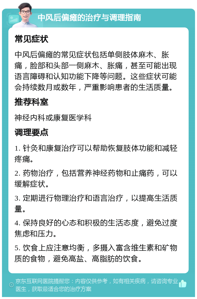 中风后偏瘫的治疗与调理指南 常见症状 中风后偏瘫的常见症状包括单侧肢体麻木、胀痛，脸部和头部一侧麻木、胀痛，甚至可能出现语言障碍和认知功能下降等问题。这些症状可能会持续数月或数年，严重影响患者的生活质量。 推荐科室 神经内科或康复医学科 调理要点 1. 针灸和康复治疗可以帮助恢复肢体功能和减轻疼痛。 2. 药物治疗，包括营养神经药物和止痛药，可以缓解症状。 3. 定期进行物理治疗和语言治疗，以提高生活质量。 4. 保持良好的心态和积极的生活态度，避免过度焦虑和压力。 5. 饮食上应注意均衡，多摄入富含维生素和矿物质的食物，避免高盐、高脂肪的饮食。