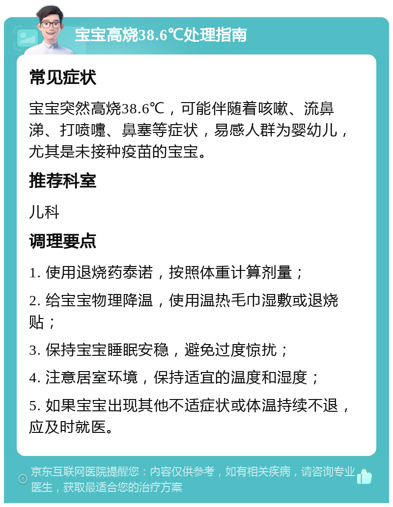 宝宝高烧38.6℃处理指南 常见症状 宝宝突然高烧38.6℃，可能伴随着咳嗽、流鼻涕、打喷嚏、鼻塞等症状，易感人群为婴幼儿，尤其是未接种疫苗的宝宝。 推荐科室 儿科 调理要点 1. 使用退烧药泰诺，按照体重计算剂量； 2. 给宝宝物理降温，使用温热毛巾湿敷或退烧贴； 3. 保持宝宝睡眠安稳，避免过度惊扰； 4. 注意居室环境，保持适宜的温度和湿度； 5. 如果宝宝出现其他不适症状或体温持续不退，应及时就医。