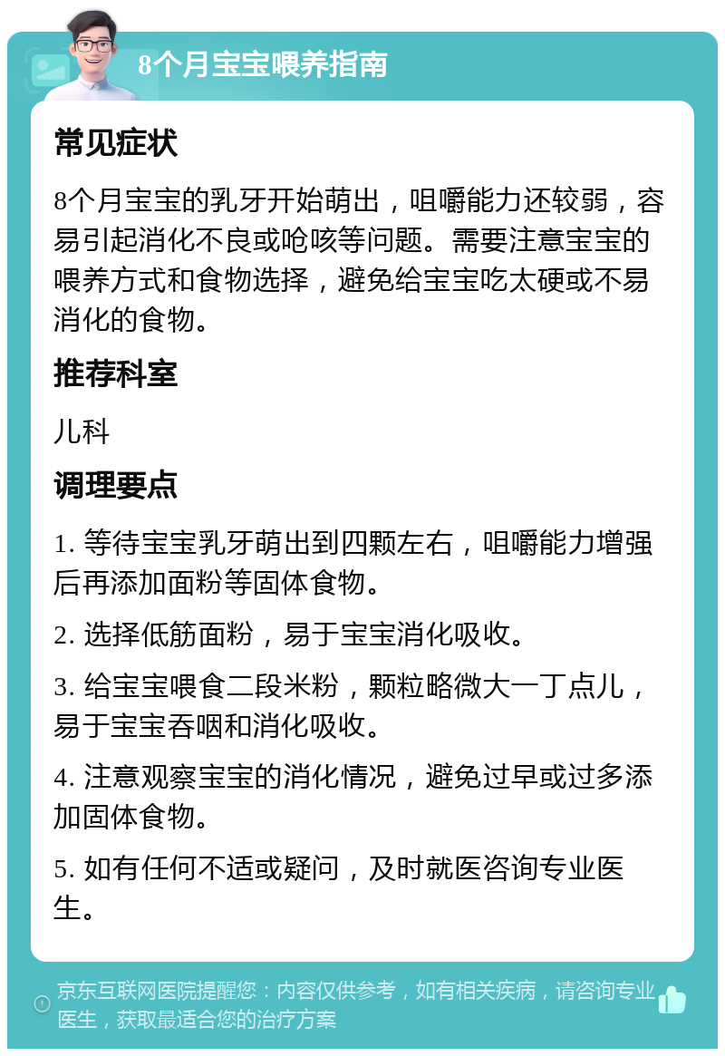 8个月宝宝喂养指南 常见症状 8个月宝宝的乳牙开始萌出，咀嚼能力还较弱，容易引起消化不良或呛咳等问题。需要注意宝宝的喂养方式和食物选择，避免给宝宝吃太硬或不易消化的食物。 推荐科室 儿科 调理要点 1. 等待宝宝乳牙萌出到四颗左右，咀嚼能力增强后再添加面粉等固体食物。 2. 选择低筋面粉，易于宝宝消化吸收。 3. 给宝宝喂食二段米粉，颗粒略微大一丁点儿，易于宝宝吞咽和消化吸收。 4. 注意观察宝宝的消化情况，避免过早或过多添加固体食物。 5. 如有任何不适或疑问，及时就医咨询专业医生。