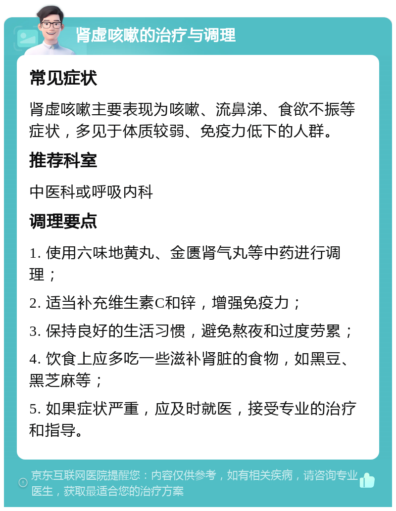 肾虚咳嗽的治疗与调理 常见症状 肾虚咳嗽主要表现为咳嗽、流鼻涕、食欲不振等症状，多见于体质较弱、免疫力低下的人群。 推荐科室 中医科或呼吸内科 调理要点 1. 使用六味地黄丸、金匮肾气丸等中药进行调理； 2. 适当补充维生素C和锌，增强免疫力； 3. 保持良好的生活习惯，避免熬夜和过度劳累； 4. 饮食上应多吃一些滋补肾脏的食物，如黑豆、黑芝麻等； 5. 如果症状严重，应及时就医，接受专业的治疗和指导。