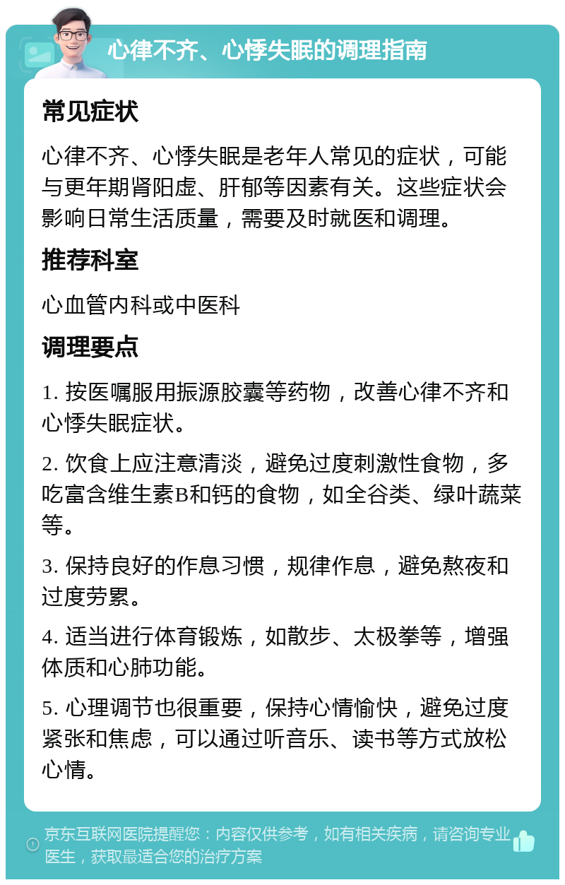 心律不齐、心悸失眠的调理指南 常见症状 心律不齐、心悸失眠是老年人常见的症状，可能与更年期肾阳虚、肝郁等因素有关。这些症状会影响日常生活质量，需要及时就医和调理。 推荐科室 心血管内科或中医科 调理要点 1. 按医嘱服用振源胶囊等药物，改善心律不齐和心悸失眠症状。 2. 饮食上应注意清淡，避免过度刺激性食物，多吃富含维生素B和钙的食物，如全谷类、绿叶蔬菜等。 3. 保持良好的作息习惯，规律作息，避免熬夜和过度劳累。 4. 适当进行体育锻炼，如散步、太极拳等，增强体质和心肺功能。 5. 心理调节也很重要，保持心情愉快，避免过度紧张和焦虑，可以通过听音乐、读书等方式放松心情。