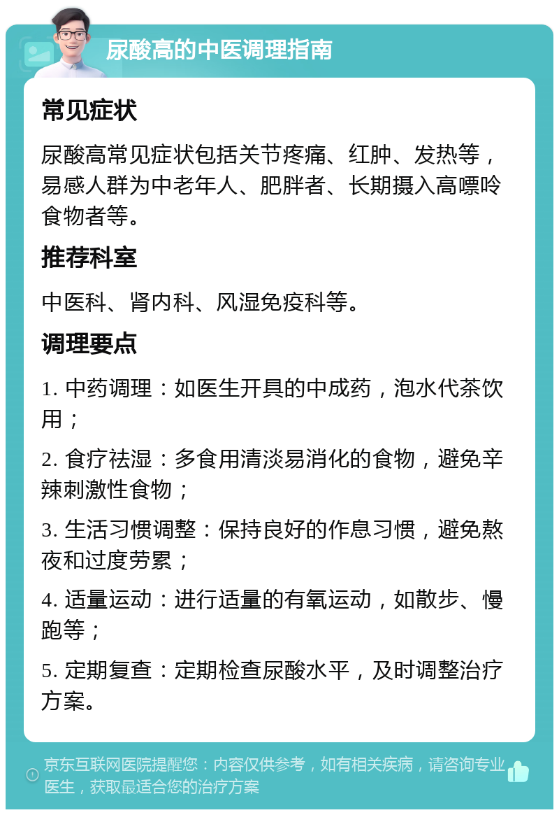 尿酸高的中医调理指南 常见症状 尿酸高常见症状包括关节疼痛、红肿、发热等，易感人群为中老年人、肥胖者、长期摄入高嘌呤食物者等。 推荐科室 中医科、肾内科、风湿免疫科等。 调理要点 1. 中药调理：如医生开具的中成药，泡水代茶饮用； 2. 食疗祛湿：多食用清淡易消化的食物，避免辛辣刺激性食物； 3. 生活习惯调整：保持良好的作息习惯，避免熬夜和过度劳累； 4. 适量运动：进行适量的有氧运动，如散步、慢跑等； 5. 定期复查：定期检查尿酸水平，及时调整治疗方案。