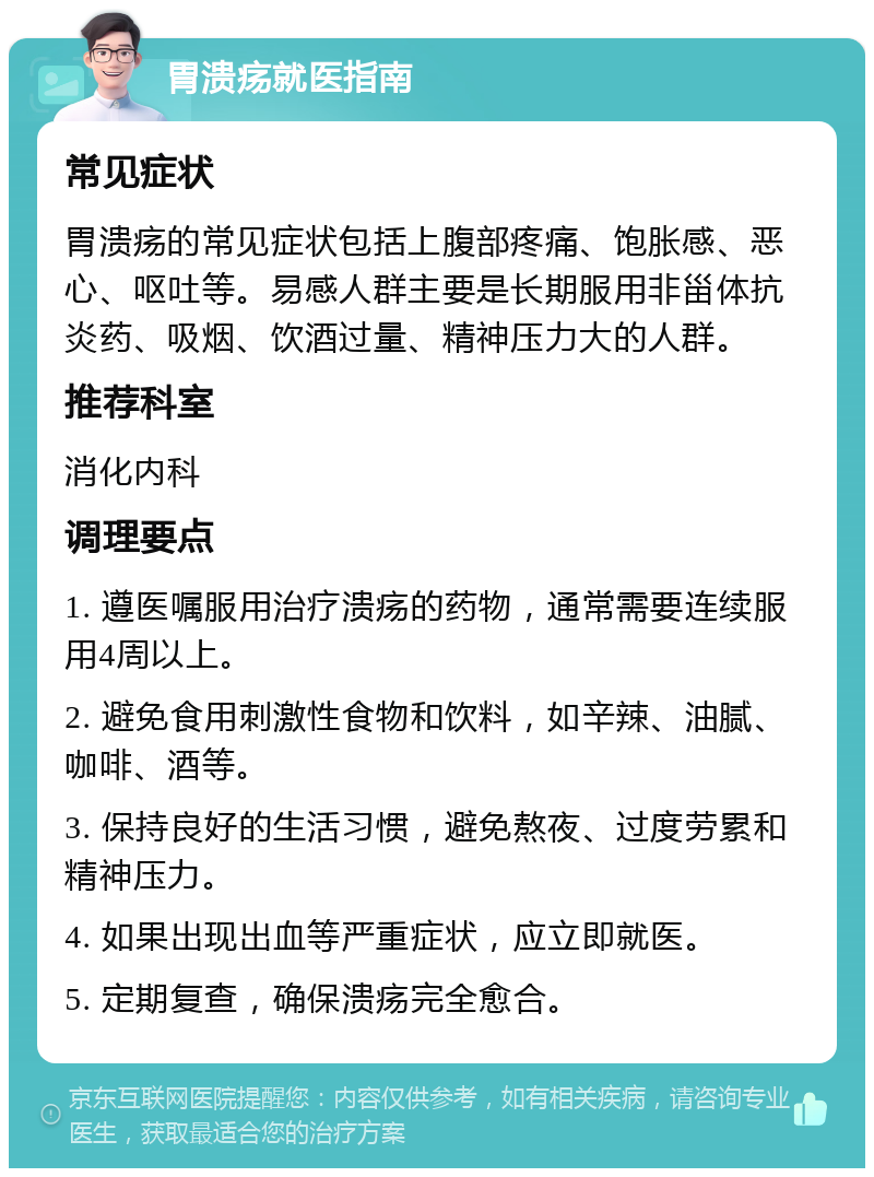 胃溃疡就医指南 常见症状 胃溃疡的常见症状包括上腹部疼痛、饱胀感、恶心、呕吐等。易感人群主要是长期服用非甾体抗炎药、吸烟、饮酒过量、精神压力大的人群。 推荐科室 消化内科 调理要点 1. 遵医嘱服用治疗溃疡的药物，通常需要连续服用4周以上。 2. 避免食用刺激性食物和饮料，如辛辣、油腻、咖啡、酒等。 3. 保持良好的生活习惯，避免熬夜、过度劳累和精神压力。 4. 如果出现出血等严重症状，应立即就医。 5. 定期复查，确保溃疡完全愈合。