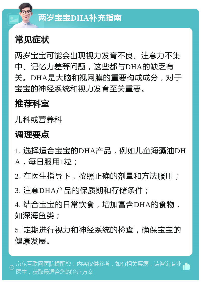 两岁宝宝DHA补充指南 常见症状 两岁宝宝可能会出现视力发育不良、注意力不集中、记忆力差等问题，这些都与DHA的缺乏有关。DHA是大脑和视网膜的重要构成成分，对于宝宝的神经系统和视力发育至关重要。 推荐科室 儿科或营养科 调理要点 1. 选择适合宝宝的DHA产品，例如儿童海藻油DHA，每日服用1粒； 2. 在医生指导下，按照正确的剂量和方法服用； 3. 注意DHA产品的保质期和存储条件； 4. 结合宝宝的日常饮食，增加富含DHA的食物，如深海鱼类； 5. 定期进行视力和神经系统的检查，确保宝宝的健康发展。