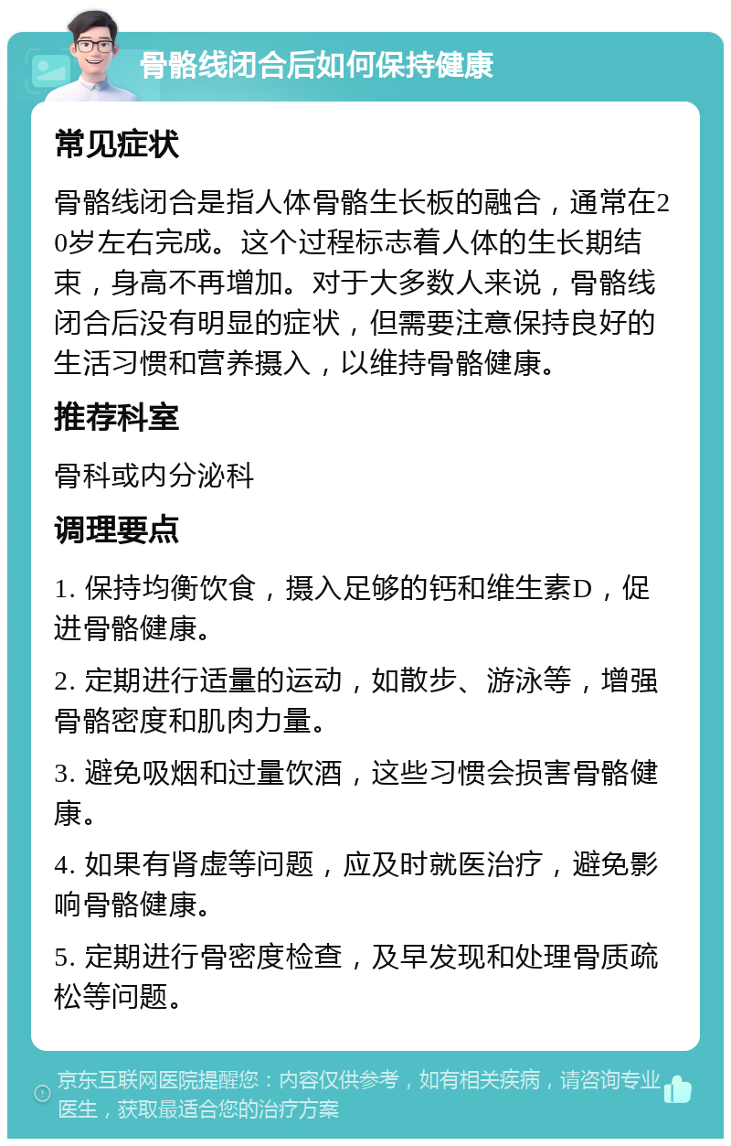 骨骼线闭合后如何保持健康 常见症状 骨骼线闭合是指人体骨骼生长板的融合，通常在20岁左右完成。这个过程标志着人体的生长期结束，身高不再增加。对于大多数人来说，骨骼线闭合后没有明显的症状，但需要注意保持良好的生活习惯和营养摄入，以维持骨骼健康。 推荐科室 骨科或内分泌科 调理要点 1. 保持均衡饮食，摄入足够的钙和维生素D，促进骨骼健康。 2. 定期进行适量的运动，如散步、游泳等，增强骨骼密度和肌肉力量。 3. 避免吸烟和过量饮酒，这些习惯会损害骨骼健康。 4. 如果有肾虚等问题，应及时就医治疗，避免影响骨骼健康。 5. 定期进行骨密度检查，及早发现和处理骨质疏松等问题。