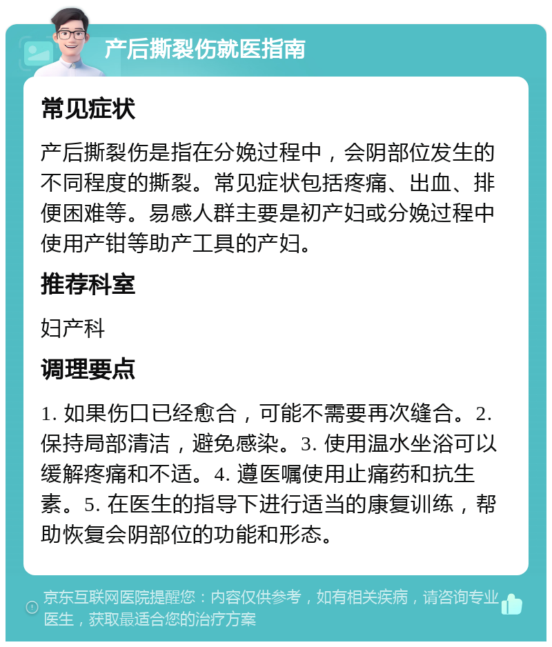 产后撕裂伤就医指南 常见症状 产后撕裂伤是指在分娩过程中，会阴部位发生的不同程度的撕裂。常见症状包括疼痛、出血、排便困难等。易感人群主要是初产妇或分娩过程中使用产钳等助产工具的产妇。 推荐科室 妇产科 调理要点 1. 如果伤口已经愈合，可能不需要再次缝合。2. 保持局部清洁，避免感染。3. 使用温水坐浴可以缓解疼痛和不适。4. 遵医嘱使用止痛药和抗生素。5. 在医生的指导下进行适当的康复训练，帮助恢复会阴部位的功能和形态。