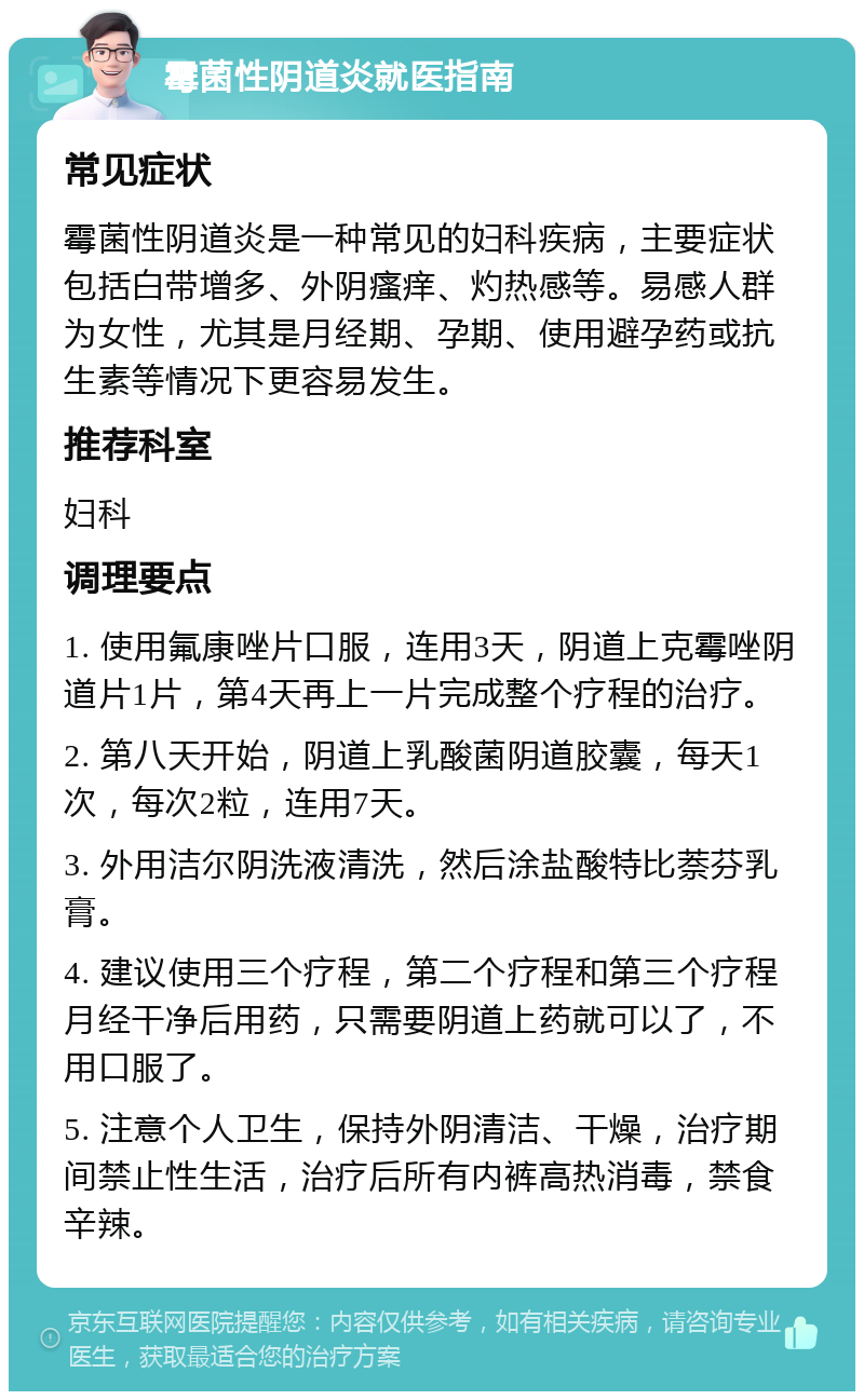 霉菌性阴道炎就医指南 常见症状 霉菌性阴道炎是一种常见的妇科疾病，主要症状包括白带增多、外阴瘙痒、灼热感等。易感人群为女性，尤其是月经期、孕期、使用避孕药或抗生素等情况下更容易发生。 推荐科室 妇科 调理要点 1. 使用氟康唑片口服，连用3天，阴道上克霉唑阴道片1片，第4天再上一片完成整个疗程的治疗。 2. 第八天开始，阴道上乳酸菌阴道胶囊，每天1次，每次2粒，连用7天。 3. 外用洁尔阴洗液清洗，然后涂盐酸特比萘芬乳膏。 4. 建议使用三个疗程，第二个疗程和第三个疗程月经干净后用药，只需要阴道上药就可以了，不用口服了。 5. 注意个人卫生，保持外阴清洁、干燥，治疗期间禁止性生活，治疗后所有内裤高热消毒，禁食辛辣。