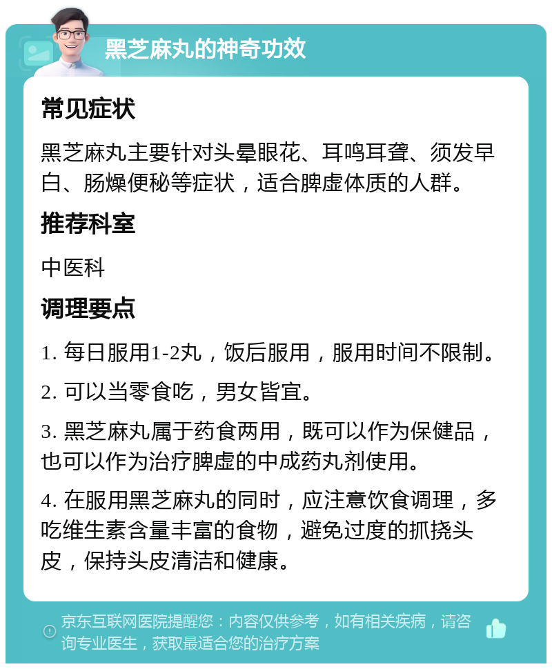 黑芝麻丸的神奇功效 常见症状 黑芝麻丸主要针对头晕眼花、耳鸣耳聋、须发早白、肠燥便秘等症状，适合脾虚体质的人群。 推荐科室 中医科 调理要点 1. 每日服用1-2丸，饭后服用，服用时间不限制。 2. 可以当零食吃，男女皆宜。 3. 黑芝麻丸属于药食两用，既可以作为保健品，也可以作为治疗脾虚的中成药丸剂使用。 4. 在服用黑芝麻丸的同时，应注意饮食调理，多吃维生素含量丰富的食物，避免过度的抓挠头皮，保持头皮清洁和健康。