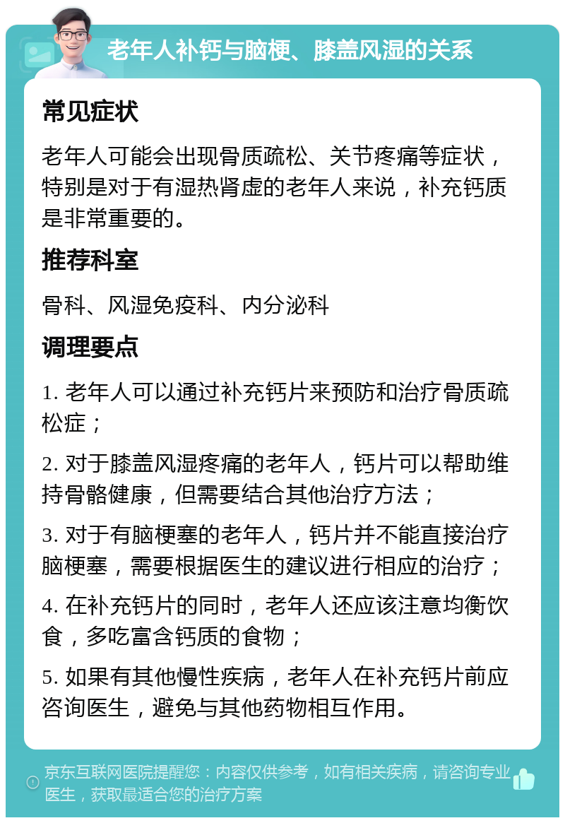 老年人补钙与脑梗、膝盖风湿的关系 常见症状 老年人可能会出现骨质疏松、关节疼痛等症状，特别是对于有湿热肾虚的老年人来说，补充钙质是非常重要的。 推荐科室 骨科、风湿免疫科、内分泌科 调理要点 1. 老年人可以通过补充钙片来预防和治疗骨质疏松症； 2. 对于膝盖风湿疼痛的老年人，钙片可以帮助维持骨骼健康，但需要结合其他治疗方法； 3. 对于有脑梗塞的老年人，钙片并不能直接治疗脑梗塞，需要根据医生的建议进行相应的治疗； 4. 在补充钙片的同时，老年人还应该注意均衡饮食，多吃富含钙质的食物； 5. 如果有其他慢性疾病，老年人在补充钙片前应咨询医生，避免与其他药物相互作用。