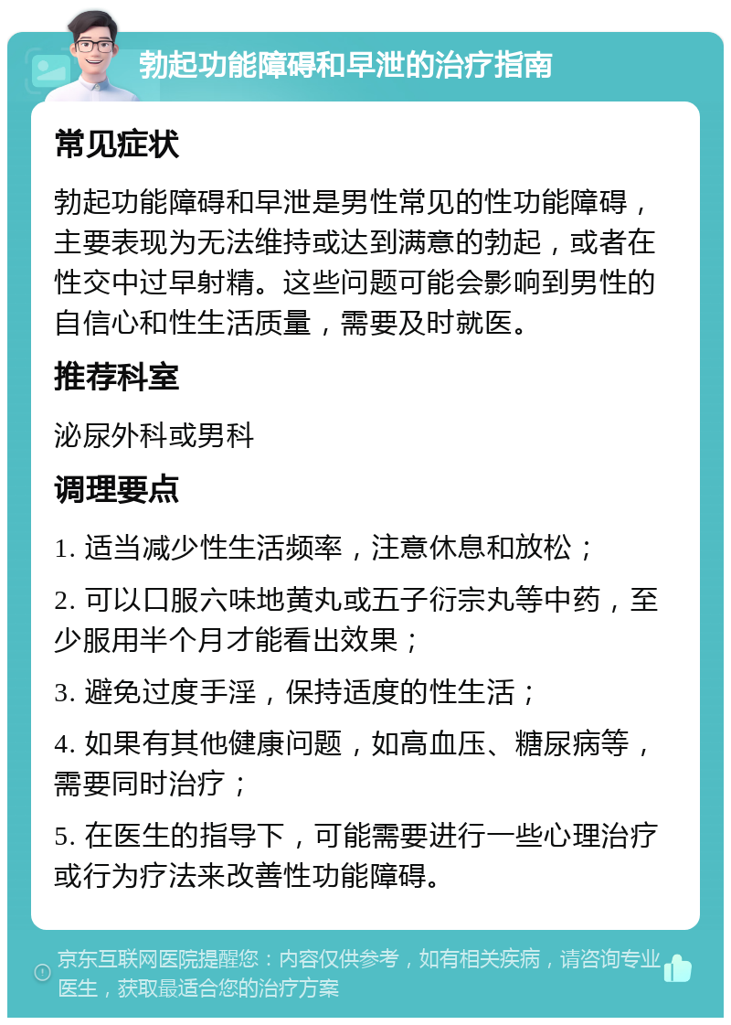 勃起功能障碍和早泄的治疗指南 常见症状 勃起功能障碍和早泄是男性常见的性功能障碍，主要表现为无法维持或达到满意的勃起，或者在性交中过早射精。这些问题可能会影响到男性的自信心和性生活质量，需要及时就医。 推荐科室 泌尿外科或男科 调理要点 1. 适当减少性生活频率，注意休息和放松； 2. 可以口服六味地黄丸或五子衍宗丸等中药，至少服用半个月才能看出效果； 3. 避免过度手淫，保持适度的性生活； 4. 如果有其他健康问题，如高血压、糖尿病等，需要同时治疗； 5. 在医生的指导下，可能需要进行一些心理治疗或行为疗法来改善性功能障碍。