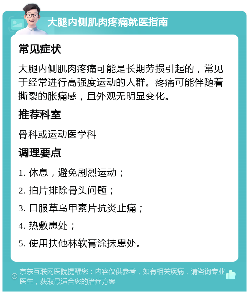 大腿内侧肌肉疼痛就医指南 常见症状 大腿内侧肌肉疼痛可能是长期劳损引起的，常见于经常进行高强度运动的人群。疼痛可能伴随着撕裂的胀痛感，且外观无明显变化。 推荐科室 骨科或运动医学科 调理要点 1. 休息，避免剧烈运动； 2. 拍片排除骨头问题； 3. 口服草乌甲素片抗炎止痛； 4. 热敷患处； 5. 使用扶他林软膏涂抹患处。