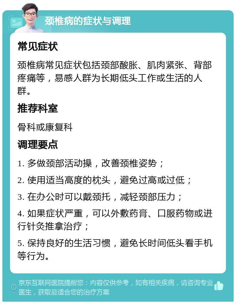 颈椎病的症状与调理 常见症状 颈椎病常见症状包括颈部酸胀、肌肉紧张、背部疼痛等，易感人群为长期低头工作或生活的人群。 推荐科室 骨科或康复科 调理要点 1. 多做颈部活动操，改善颈椎姿势； 2. 使用适当高度的枕头，避免过高或过低； 3. 在办公时可以戴颈托，减轻颈部压力； 4. 如果症状严重，可以外敷药膏、口服药物或进行针灸推拿治疗； 5. 保持良好的生活习惯，避免长时间低头看手机等行为。