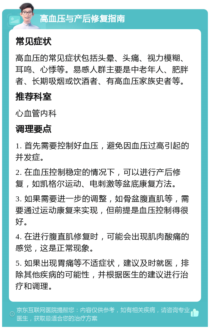 高血压与产后修复指南 常见症状 高血压的常见症状包括头晕、头痛、视力模糊、耳鸣、心悸等。易感人群主要是中老年人、肥胖者、长期吸烟或饮酒者、有高血压家族史者等。 推荐科室 心血管内科 调理要点 1. 首先需要控制好血压，避免因血压过高引起的并发症。 2. 在血压控制稳定的情况下，可以进行产后修复，如凯格尔运动、电刺激等盆底康复方法。 3. 如果需要进一步的调整，如骨盆腹直肌等，需要通过运动康复来实现，但前提是血压控制得很好。 4. 在进行腹直肌修复时，可能会出现肌肉酸痛的感觉，这是正常现象。 5. 如果出现胃痛等不适症状，建议及时就医，排除其他疾病的可能性，并根据医生的建议进行治疗和调理。