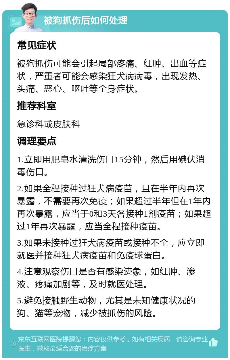 被狗抓伤后如何处理 常见症状 被狗抓伤可能会引起局部疼痛、红肿、出血等症状，严重者可能会感染狂犬病病毒，出现发热、头痛、恶心、呕吐等全身症状。 推荐科室 急诊科或皮肤科 调理要点 1.立即用肥皂水清洗伤口15分钟，然后用碘伏消毒伤口。 2.如果全程接种过狂犬病疫苗，且在半年内再次暴露，不需要再次免疫；如果超过半年但在1年内再次暴露，应当于0和3天各接种1剂疫苗；如果超过1年再次暴露，应当全程接种疫苗。 3.如果未接种过狂犬病疫苗或接种不全，应立即就医并接种狂犬病疫苗和免疫球蛋白。 4.注意观察伤口是否有感染迹象，如红肿、渗液、疼痛加剧等，及时就医处理。 5.避免接触野生动物，尤其是未知健康状况的狗、猫等宠物，减少被抓伤的风险。