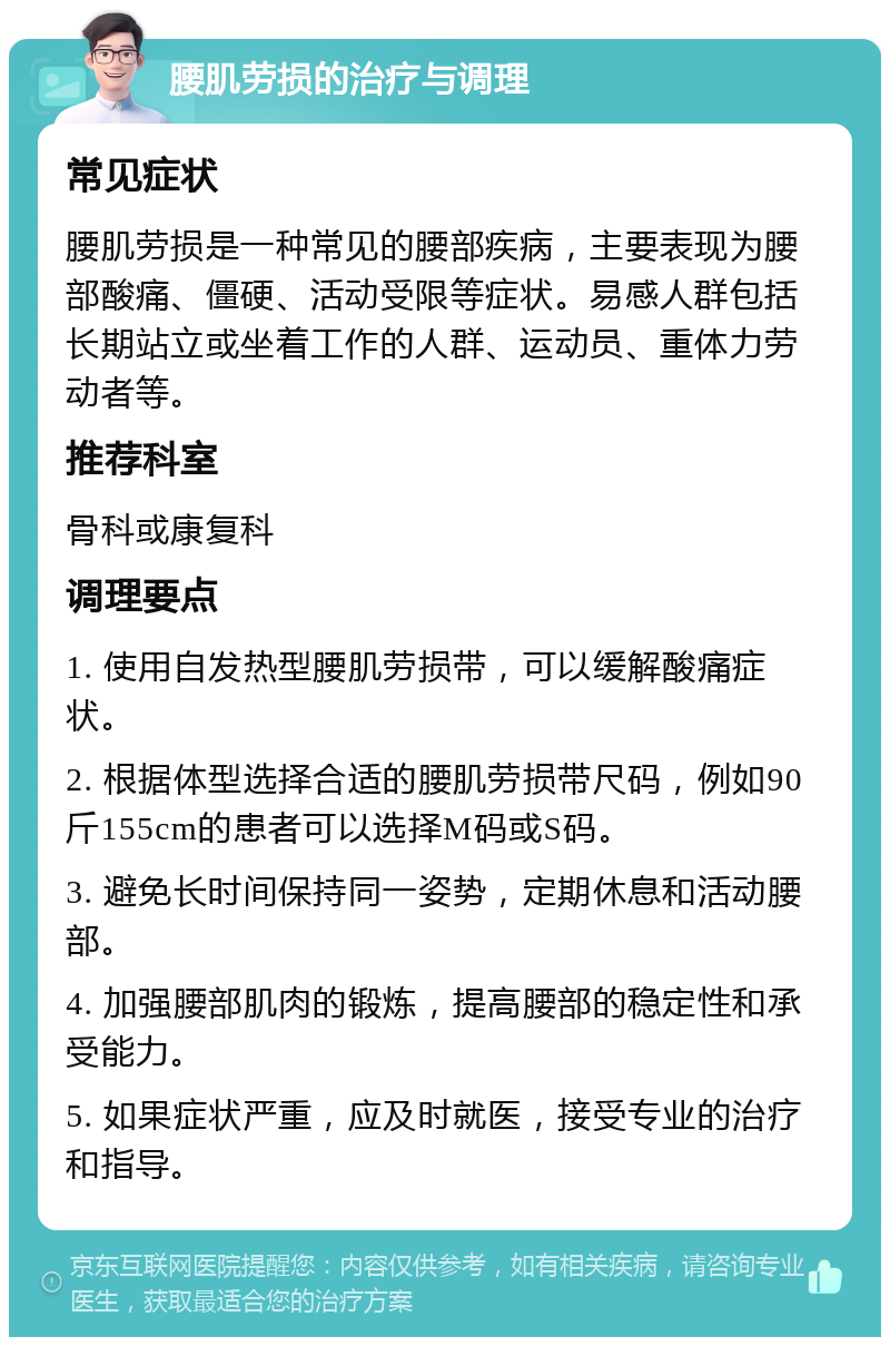 腰肌劳损的治疗与调理 常见症状 腰肌劳损是一种常见的腰部疾病，主要表现为腰部酸痛、僵硬、活动受限等症状。易感人群包括长期站立或坐着工作的人群、运动员、重体力劳动者等。 推荐科室 骨科或康复科 调理要点 1. 使用自发热型腰肌劳损带，可以缓解酸痛症状。 2. 根据体型选择合适的腰肌劳损带尺码，例如90斤155cm的患者可以选择M码或S码。 3. 避免长时间保持同一姿势，定期休息和活动腰部。 4. 加强腰部肌肉的锻炼，提高腰部的稳定性和承受能力。 5. 如果症状严重，应及时就医，接受专业的治疗和指导。