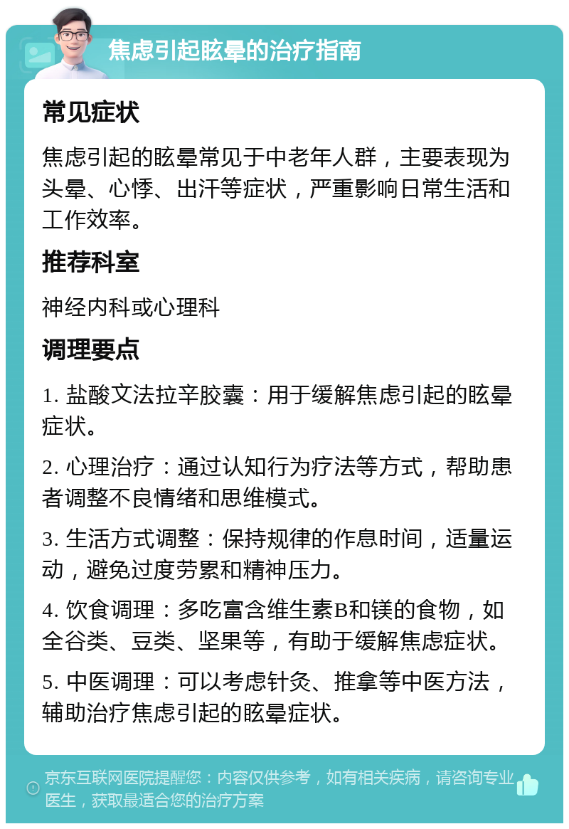 焦虑引起眩晕的治疗指南 常见症状 焦虑引起的眩晕常见于中老年人群，主要表现为头晕、心悸、出汗等症状，严重影响日常生活和工作效率。 推荐科室 神经内科或心理科 调理要点 1. 盐酸文法拉辛胶囊：用于缓解焦虑引起的眩晕症状。 2. 心理治疗：通过认知行为疗法等方式，帮助患者调整不良情绪和思维模式。 3. 生活方式调整：保持规律的作息时间，适量运动，避免过度劳累和精神压力。 4. 饮食调理：多吃富含维生素B和镁的食物，如全谷类、豆类、坚果等，有助于缓解焦虑症状。 5. 中医调理：可以考虑针灸、推拿等中医方法，辅助治疗焦虑引起的眩晕症状。