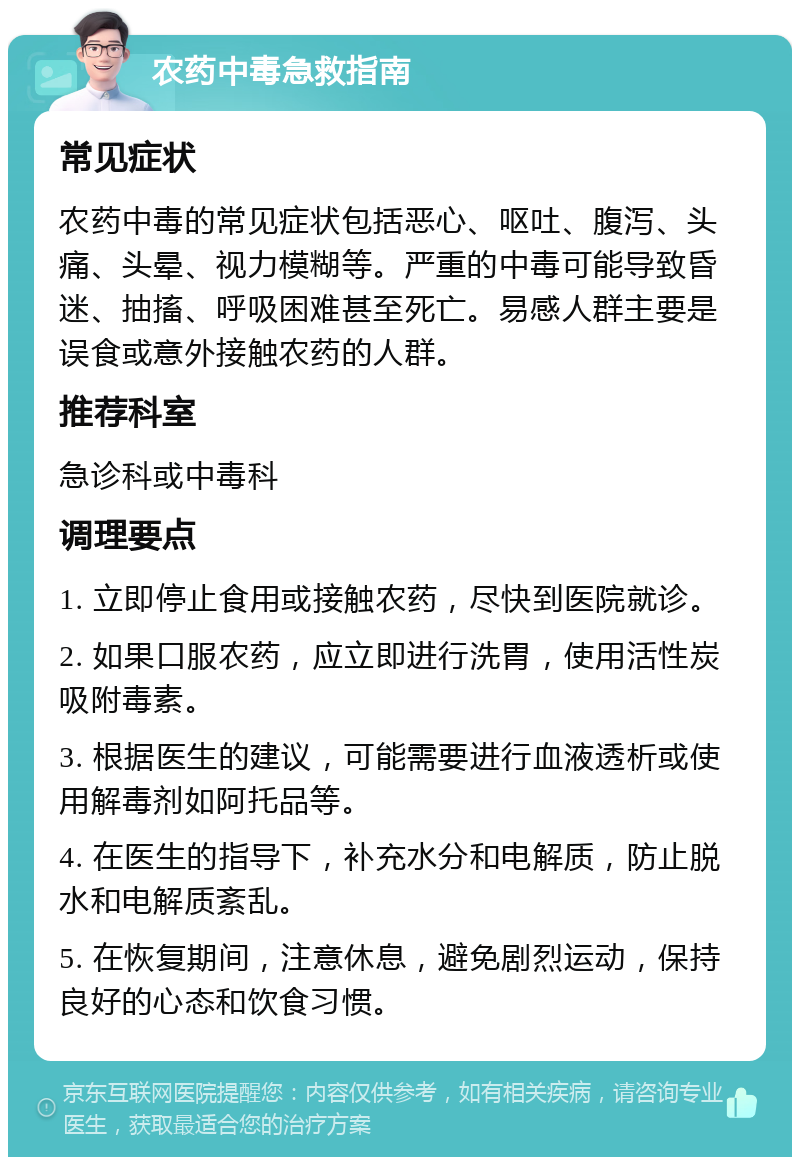 农药中毒急救指南 常见症状 农药中毒的常见症状包括恶心、呕吐、腹泻、头痛、头晕、视力模糊等。严重的中毒可能导致昏迷、抽搐、呼吸困难甚至死亡。易感人群主要是误食或意外接触农药的人群。 推荐科室 急诊科或中毒科 调理要点 1. 立即停止食用或接触农药，尽快到医院就诊。 2. 如果口服农药，应立即进行洗胃，使用活性炭吸附毒素。 3. 根据医生的建议，可能需要进行血液透析或使用解毒剂如阿托品等。 4. 在医生的指导下，补充水分和电解质，防止脱水和电解质紊乱。 5. 在恢复期间，注意休息，避免剧烈运动，保持良好的心态和饮食习惯。