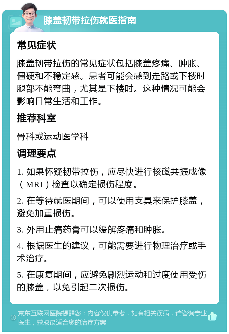 膝盖韧带拉伤就医指南 常见症状 膝盖韧带拉伤的常见症状包括膝盖疼痛、肿胀、僵硬和不稳定感。患者可能会感到走路或下楼时腿部不能弯曲，尤其是下楼时。这种情况可能会影响日常生活和工作。 推荐科室 骨科或运动医学科 调理要点 1. 如果怀疑韧带拉伤，应尽快进行核磁共振成像（MRI）检查以确定损伤程度。 2. 在等待就医期间，可以使用支具来保护膝盖，避免加重损伤。 3. 外用止痛药膏可以缓解疼痛和肿胀。 4. 根据医生的建议，可能需要进行物理治疗或手术治疗。 5. 在康复期间，应避免剧烈运动和过度使用受伤的膝盖，以免引起二次损伤。