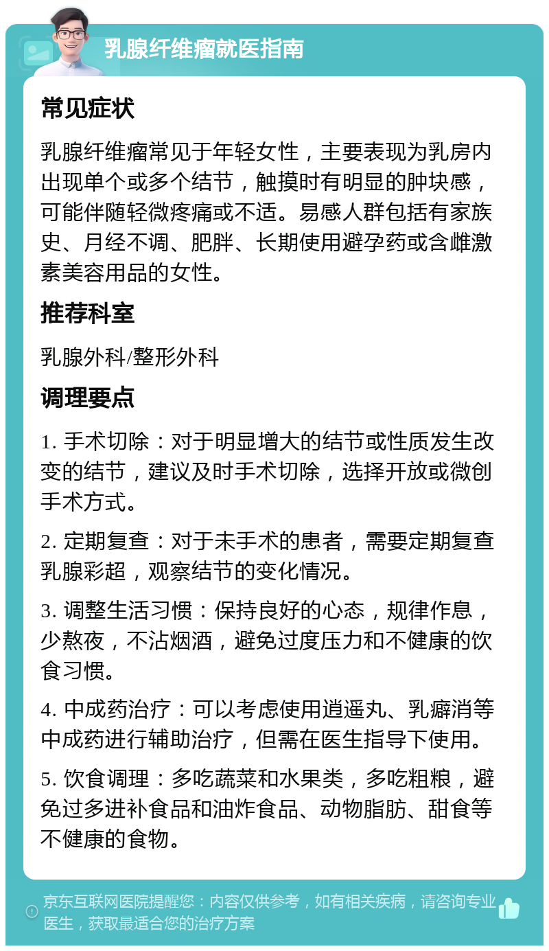 乳腺纤维瘤就医指南 常见症状 乳腺纤维瘤常见于年轻女性，主要表现为乳房内出现单个或多个结节，触摸时有明显的肿块感，可能伴随轻微疼痛或不适。易感人群包括有家族史、月经不调、肥胖、长期使用避孕药或含雌激素美容用品的女性。 推荐科室 乳腺外科/整形外科 调理要点 1. 手术切除：对于明显增大的结节或性质发生改变的结节，建议及时手术切除，选择开放或微创手术方式。 2. 定期复查：对于未手术的患者，需要定期复查乳腺彩超，观察结节的变化情况。 3. 调整生活习惯：保持良好的心态，规律作息，少熬夜，不沾烟酒，避免过度压力和不健康的饮食习惯。 4. 中成药治疗：可以考虑使用逍遥丸、乳癖消等中成药进行辅助治疗，但需在医生指导下使用。 5. 饮食调理：多吃蔬菜和水果类，多吃粗粮，避免过多进补食品和油炸食品、动物脂肪、甜食等不健康的食物。