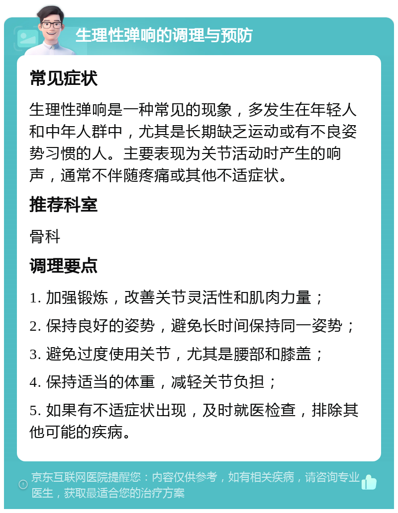 生理性弹响的调理与预防 常见症状 生理性弹响是一种常见的现象，多发生在年轻人和中年人群中，尤其是长期缺乏运动或有不良姿势习惯的人。主要表现为关节活动时产生的响声，通常不伴随疼痛或其他不适症状。 推荐科室 骨科 调理要点 1. 加强锻炼，改善关节灵活性和肌肉力量； 2. 保持良好的姿势，避免长时间保持同一姿势； 3. 避免过度使用关节，尤其是腰部和膝盖； 4. 保持适当的体重，减轻关节负担； 5. 如果有不适症状出现，及时就医检查，排除其他可能的疾病。