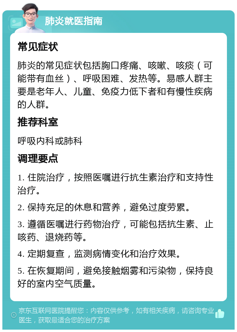 肺炎就医指南 常见症状 肺炎的常见症状包括胸口疼痛、咳嗽、咳痰（可能带有血丝）、呼吸困难、发热等。易感人群主要是老年人、儿童、免疫力低下者和有慢性疾病的人群。 推荐科室 呼吸内科或肺科 调理要点 1. 住院治疗，按照医嘱进行抗生素治疗和支持性治疗。 2. 保持充足的休息和营养，避免过度劳累。 3. 遵循医嘱进行药物治疗，可能包括抗生素、止咳药、退烧药等。 4. 定期复查，监测病情变化和治疗效果。 5. 在恢复期间，避免接触烟雾和污染物，保持良好的室内空气质量。