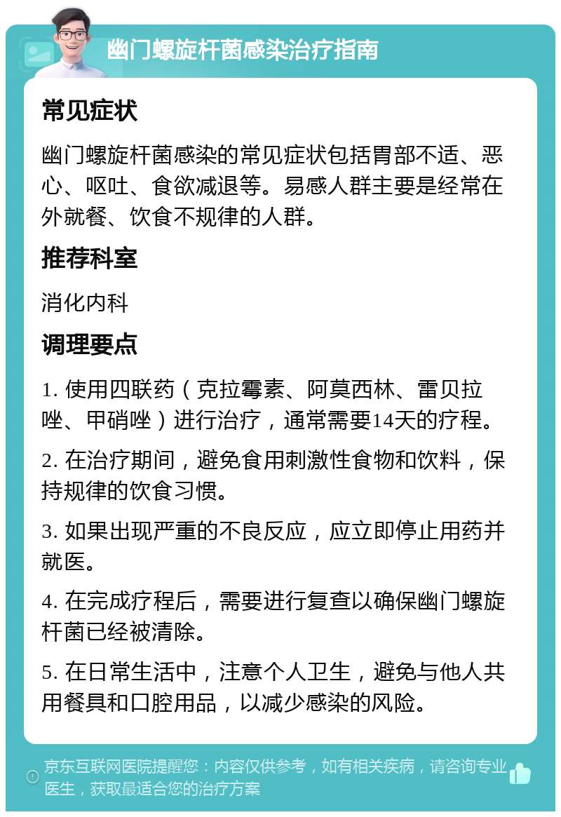 幽门螺旋杆菌感染治疗指南 常见症状 幽门螺旋杆菌感染的常见症状包括胃部不适、恶心、呕吐、食欲减退等。易感人群主要是经常在外就餐、饮食不规律的人群。 推荐科室 消化内科 调理要点 1. 使用四联药（克拉霉素、阿莫西林、雷贝拉唑、甲硝唑）进行治疗，通常需要14天的疗程。 2. 在治疗期间，避免食用刺激性食物和饮料，保持规律的饮食习惯。 3. 如果出现严重的不良反应，应立即停止用药并就医。 4. 在完成疗程后，需要进行复查以确保幽门螺旋杆菌已经被清除。 5. 在日常生活中，注意个人卫生，避免与他人共用餐具和口腔用品，以减少感染的风险。