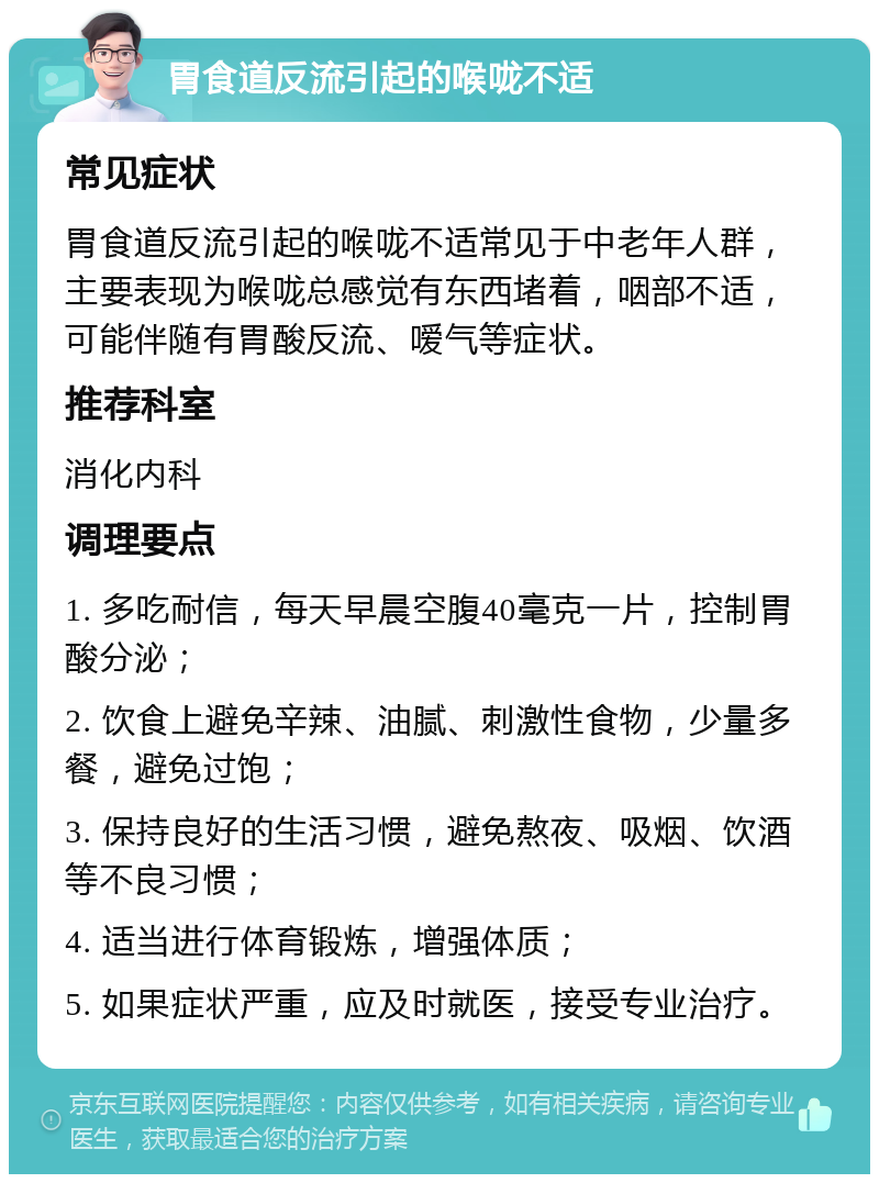 胃食道反流引起的喉咙不适 常见症状 胃食道反流引起的喉咙不适常见于中老年人群，主要表现为喉咙总感觉有东西堵着，咽部不适，可能伴随有胃酸反流、嗳气等症状。 推荐科室 消化内科 调理要点 1. 多吃耐信，每天早晨空腹40毫克一片，控制胃酸分泌； 2. 饮食上避免辛辣、油腻、刺激性食物，少量多餐，避免过饱； 3. 保持良好的生活习惯，避免熬夜、吸烟、饮酒等不良习惯； 4. 适当进行体育锻炼，增强体质； 5. 如果症状严重，应及时就医，接受专业治疗。