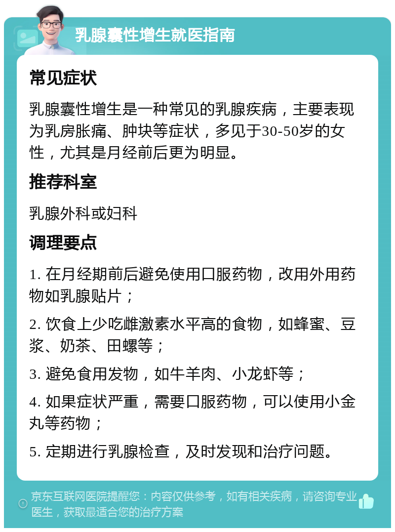 乳腺囊性增生就医指南 常见症状 乳腺囊性增生是一种常见的乳腺疾病，主要表现为乳房胀痛、肿块等症状，多见于30-50岁的女性，尤其是月经前后更为明显。 推荐科室 乳腺外科或妇科 调理要点 1. 在月经期前后避免使用口服药物，改用外用药物如乳腺贴片； 2. 饮食上少吃雌激素水平高的食物，如蜂蜜、豆浆、奶茶、田螺等； 3. 避免食用发物，如牛羊肉、小龙虾等； 4. 如果症状严重，需要口服药物，可以使用小金丸等药物； 5. 定期进行乳腺检查，及时发现和治疗问题。