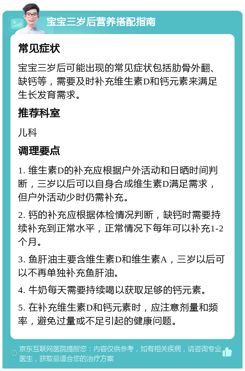 宝宝三岁后营养搭配指南 常见症状 宝宝三岁后可能出现的常见症状包括肋骨外翻、缺钙等，需要及时补充维生素D和钙元素来满足生长发育需求。 推荐科室 儿科 调理要点 1. 维生素D的补充应根据户外活动和日晒时间判断，三岁以后可以自身合成维生素D满足需求，但户外活动少时仍需补充。 2. 钙的补充应根据体检情况判断，缺钙时需要持续补充到正常水平，正常情况下每年可以补充1-2个月。 3. 鱼肝油主要含维生素D和维生素A，三岁以后可以不再单独补充鱼肝油。 4. 牛奶每天需要持续喝以获取足够的钙元素。 5. 在补充维生素D和钙元素时，应注意剂量和频率，避免过量或不足引起的健康问题。