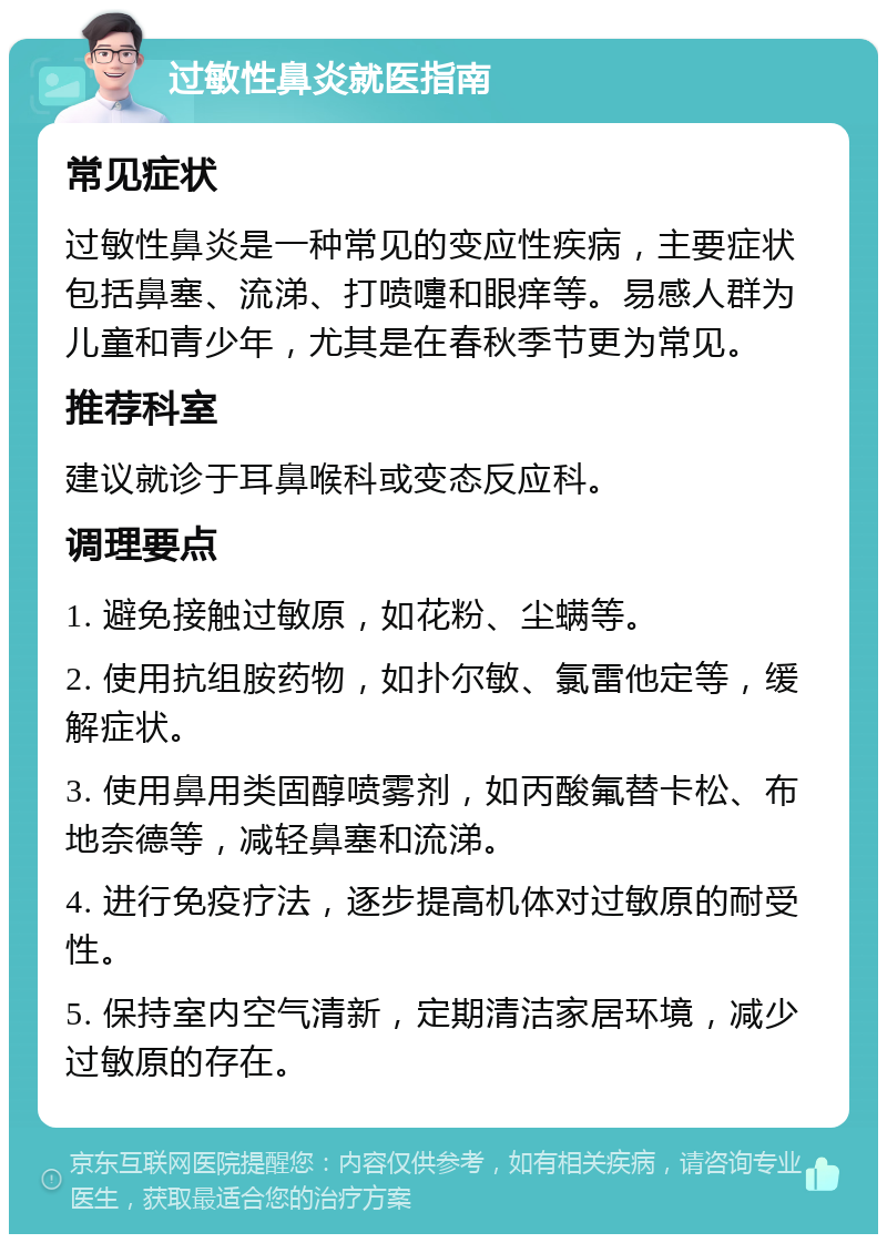 过敏性鼻炎就医指南 常见症状 过敏性鼻炎是一种常见的变应性疾病，主要症状包括鼻塞、流涕、打喷嚏和眼痒等。易感人群为儿童和青少年，尤其是在春秋季节更为常见。 推荐科室 建议就诊于耳鼻喉科或变态反应科。 调理要点 1. 避免接触过敏原，如花粉、尘螨等。 2. 使用抗组胺药物，如扑尔敏、氯雷他定等，缓解症状。 3. 使用鼻用类固醇喷雾剂，如丙酸氟替卡松、布地奈德等，减轻鼻塞和流涕。 4. 进行免疫疗法，逐步提高机体对过敏原的耐受性。 5. 保持室内空气清新，定期清洁家居环境，减少过敏原的存在。