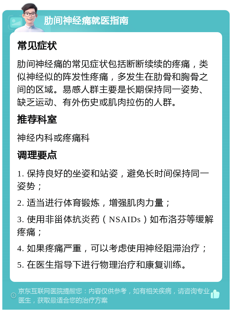 肋间神经痛就医指南 常见症状 肋间神经痛的常见症状包括断断续续的疼痛，类似神经似的阵发性疼痛，多发生在肋骨和胸骨之间的区域。易感人群主要是长期保持同一姿势、缺乏运动、有外伤史或肌肉拉伤的人群。 推荐科室 神经内科或疼痛科 调理要点 1. 保持良好的坐姿和站姿，避免长时间保持同一姿势； 2. 适当进行体育锻炼，增强肌肉力量； 3. 使用非甾体抗炎药（NSAIDs）如布洛芬等缓解疼痛； 4. 如果疼痛严重，可以考虑使用神经阻滞治疗； 5. 在医生指导下进行物理治疗和康复训练。