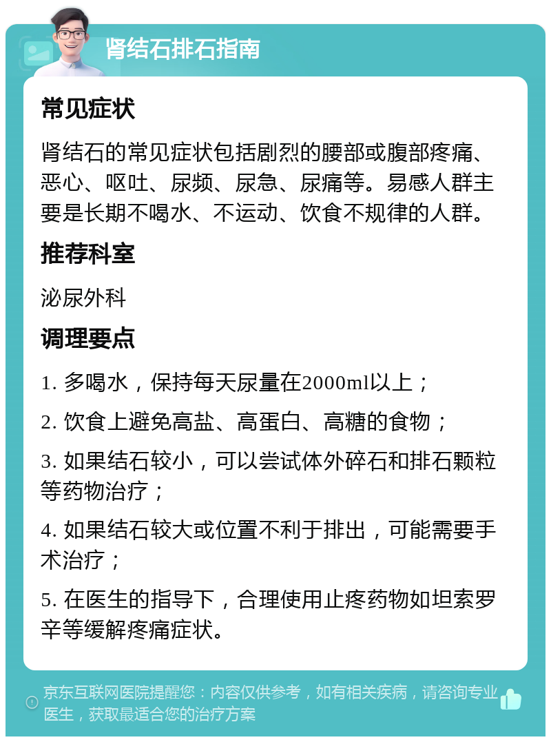 肾结石排石指南 常见症状 肾结石的常见症状包括剧烈的腰部或腹部疼痛、恶心、呕吐、尿频、尿急、尿痛等。易感人群主要是长期不喝水、不运动、饮食不规律的人群。 推荐科室 泌尿外科 调理要点 1. 多喝水，保持每天尿量在2000ml以上； 2. 饮食上避免高盐、高蛋白、高糖的食物； 3. 如果结石较小，可以尝试体外碎石和排石颗粒等药物治疗； 4. 如果结石较大或位置不利于排出，可能需要手术治疗； 5. 在医生的指导下，合理使用止疼药物如坦索罗辛等缓解疼痛症状。