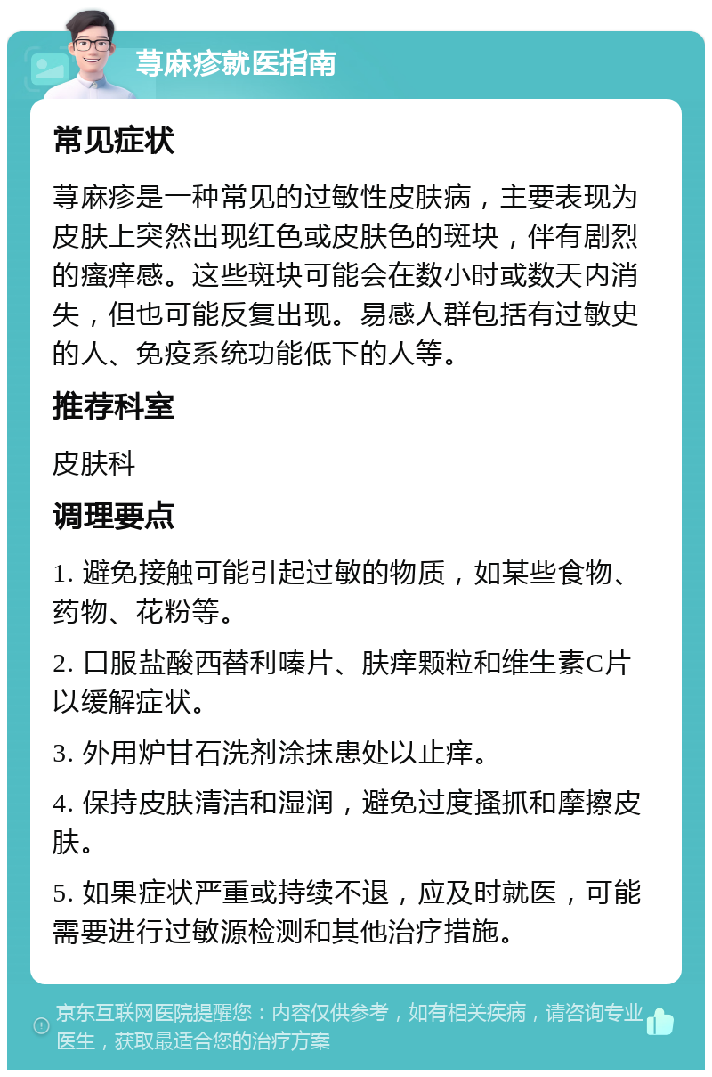 荨麻疹就医指南 常见症状 荨麻疹是一种常见的过敏性皮肤病，主要表现为皮肤上突然出现红色或皮肤色的斑块，伴有剧烈的瘙痒感。这些斑块可能会在数小时或数天内消失，但也可能反复出现。易感人群包括有过敏史的人、免疫系统功能低下的人等。 推荐科室 皮肤科 调理要点 1. 避免接触可能引起过敏的物质，如某些食物、药物、花粉等。 2. 口服盐酸西替利嗪片、肤痒颗粒和维生素C片以缓解症状。 3. 外用炉甘石洗剂涂抹患处以止痒。 4. 保持皮肤清洁和湿润，避免过度搔抓和摩擦皮肤。 5. 如果症状严重或持续不退，应及时就医，可能需要进行过敏源检测和其他治疗措施。