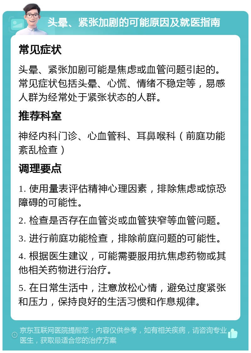 头晕、紧张加剧的可能原因及就医指南 常见症状 头晕、紧张加剧可能是焦虑或血管问题引起的。常见症状包括头晕、心慌、情绪不稳定等，易感人群为经常处于紧张状态的人群。 推荐科室 神经内科门诊、心血管科、耳鼻喉科（前庭功能紊乱检查） 调理要点 1. 使用量表评估精神心理因素，排除焦虑或惊恐障碍的可能性。 2. 检查是否存在血管炎或血管狭窄等血管问题。 3. 进行前庭功能检查，排除前庭问题的可能性。 4. 根据医生建议，可能需要服用抗焦虑药物或其他相关药物进行治疗。 5. 在日常生活中，注意放松心情，避免过度紧张和压力，保持良好的生活习惯和作息规律。