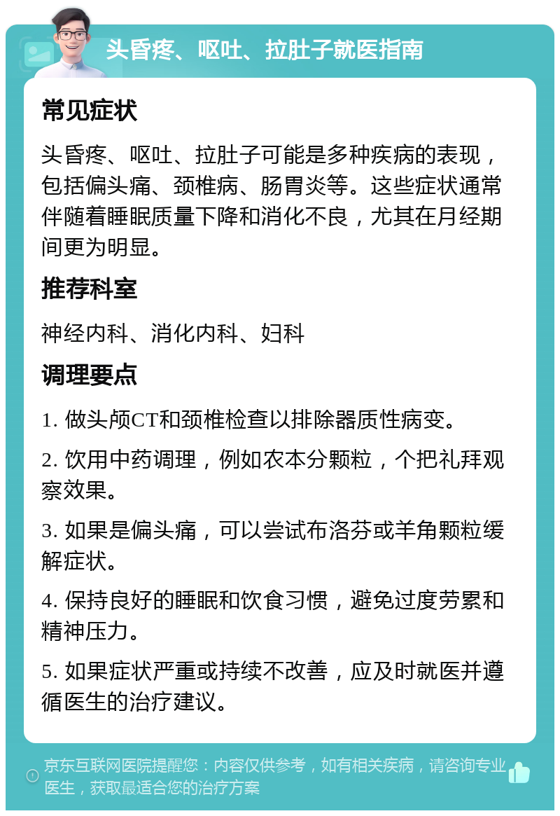 头昏疼、呕吐、拉肚子就医指南 常见症状 头昏疼、呕吐、拉肚子可能是多种疾病的表现，包括偏头痛、颈椎病、肠胃炎等。这些症状通常伴随着睡眠质量下降和消化不良，尤其在月经期间更为明显。 推荐科室 神经内科、消化内科、妇科 调理要点 1. 做头颅CT和颈椎检查以排除器质性病变。 2. 饮用中药调理，例如农本分颗粒，个把礼拜观察效果。 3. 如果是偏头痛，可以尝试布洛芬或羊角颗粒缓解症状。 4. 保持良好的睡眠和饮食习惯，避免过度劳累和精神压力。 5. 如果症状严重或持续不改善，应及时就医并遵循医生的治疗建议。