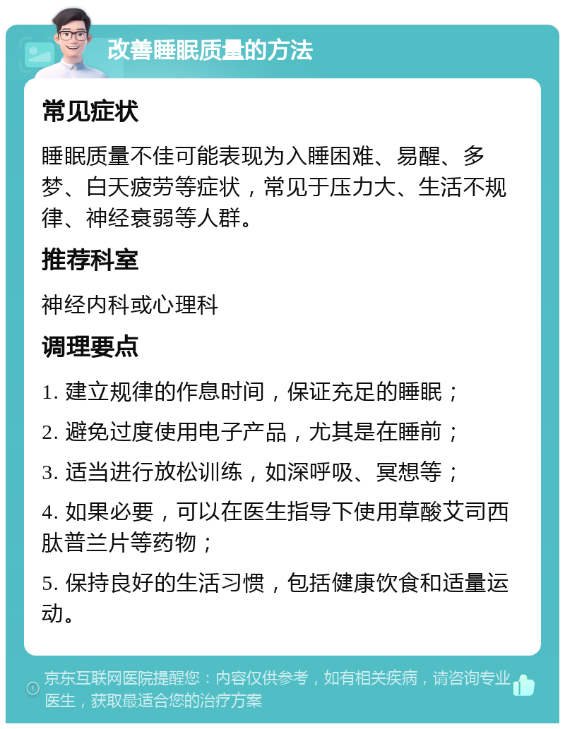 改善睡眠质量的方法 常见症状 睡眠质量不佳可能表现为入睡困难、易醒、多梦、白天疲劳等症状，常见于压力大、生活不规律、神经衰弱等人群。 推荐科室 神经内科或心理科 调理要点 1. 建立规律的作息时间，保证充足的睡眠； 2. 避免过度使用电子产品，尤其是在睡前； 3. 适当进行放松训练，如深呼吸、冥想等； 4. 如果必要，可以在医生指导下使用草酸艾司西肽普兰片等药物； 5. 保持良好的生活习惯，包括健康饮食和适量运动。