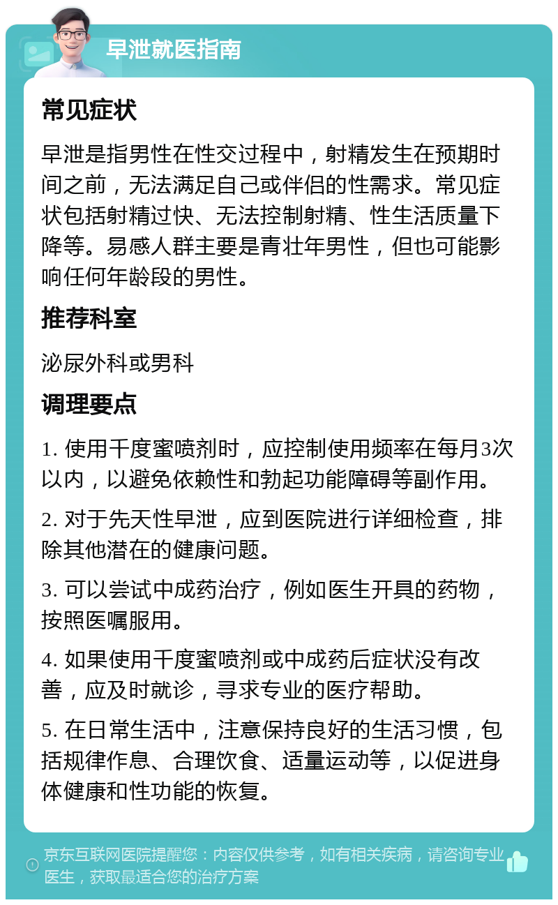 早泄就医指南 常见症状 早泄是指男性在性交过程中，射精发生在预期时间之前，无法满足自己或伴侣的性需求。常见症状包括射精过快、无法控制射精、性生活质量下降等。易感人群主要是青壮年男性，但也可能影响任何年龄段的男性。 推荐科室 泌尿外科或男科 调理要点 1. 使用千度蜜喷剂时，应控制使用频率在每月3次以内，以避免依赖性和勃起功能障碍等副作用。 2. 对于先天性早泄，应到医院进行详细检查，排除其他潜在的健康问题。 3. 可以尝试中成药治疗，例如医生开具的药物，按照医嘱服用。 4. 如果使用千度蜜喷剂或中成药后症状没有改善，应及时就诊，寻求专业的医疗帮助。 5. 在日常生活中，注意保持良好的生活习惯，包括规律作息、合理饮食、适量运动等，以促进身体健康和性功能的恢复。